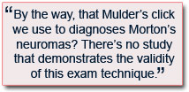 By the way, that Mulder’s click we use to diagnoses Morton’s neuromas? There’s no study that demonstrates the validity of this exam technique.