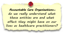 
Accountable Care Organizations - do we really understand what these entities are and what effect they might have on our lives as healthcare practitioners?