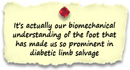 It’s actually our biomechanical understanding of the foot that has made us so prominent in diabetic limb salvage