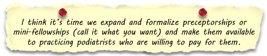 I think it’s time we expand and formalize preceptorships or mini-fellowships (call it what you want) and make them available to practicing podiatrists who are willing to pay for them. 