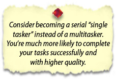 Consider becoming a serial “single tasker” instead of a multitasker.  You’re much more likely to complete your tasks successfully and with higher quality.