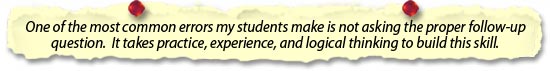 most common errors my students make is not asking the proper follow-up question.